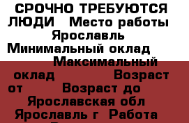 СРОЧНО ТРЕБУЮТСЯ ЛЮДИ › Место работы ­ Ярославль › Минимальный оклад ­ 17 000 › Максимальный оклад ­ 18 000 › Возраст от ­ 18 › Возраст до ­ 40 - Ярославская обл., Ярославль г. Работа » Вакансии   . Ярославская обл.,Ярославль г.